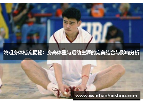 姚明身体档案揭秘：身高体重与运动生涯的完美结合与影响分析