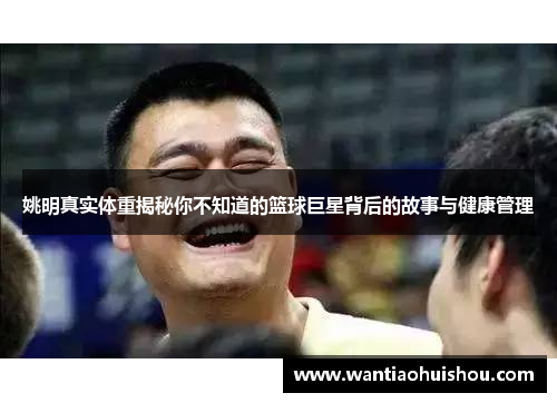 姚明真实体重揭秘你不知道的篮球巨星背后的故事与健康管理