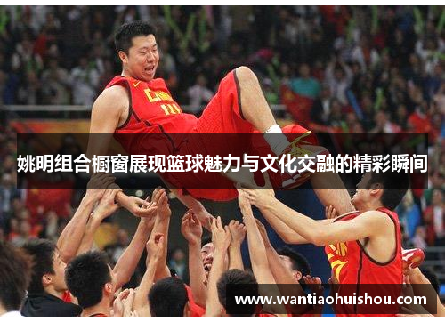 姚明组合橱窗展现篮球魅力与文化交融的精彩瞬间