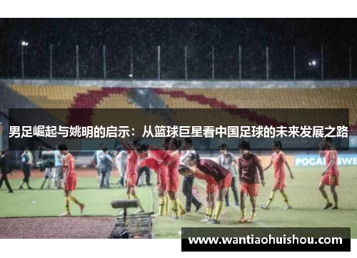 男足崛起与姚明的启示：从篮球巨星看中国足球的未来发展之路