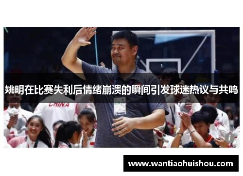 姚明在比赛失利后情绪崩溃的瞬间引发球迷热议与共鸣