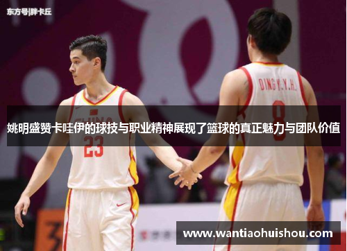 姚明盛赞卡哇伊的球技与职业精神展现了篮球的真正魅力与团队价值