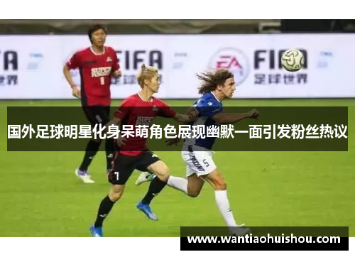 国外足球明星化身呆萌角色展现幽默一面引发粉丝热议