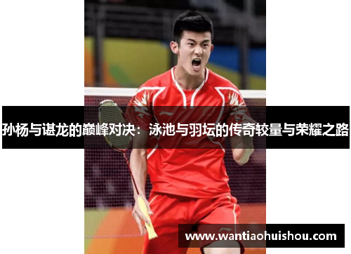 孙杨与谌龙的巅峰对决：泳池与羽坛的传奇较量与荣耀之路