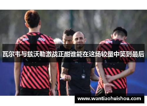 瓦尔韦与兹沃勒激战正酣谁能在这场较量中笑到最后